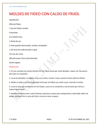 LISTA CON IMPERVINCULOS
1° K PROG MAQ2 07 DE SEPTIEMBRE DEL 2015
MOLDES DE FIDEO CON CALDO DE FRIJOL
Ingredientes
200 g de fideos
1 taza de frijoles cocidos
4 jitomates
1/2 cebolla chica
1 diente de ajo
2 chiles guajillo desvenados, asados y remojados
1 1/2 tazas de caldo de pollo o agua
1/2 taza de crema
200 g de queso fresco desmoronado
Aceite vegetal
Preparación
1. En una cacerola con aceite caliente fríe los fideos hasta que estén dorados; mueve con frecuencia
para que no se quemen.
2. Licua los jitomates, la cebolla, el ajo y los chiles, reserva 1 taza y vierte el resto sobre los fideos.
3. Añade el caldo y cocina a fuego bajo hasta que los fideos casi estén secos, retira de la estufa.
4. Licua la salsa que reservaste con los frijoles, vacía en un recipiente y cocina hasta que hierva y
espese ligeramente.
5. Reparte los fideos entre cuatro flaneras, presiona un poco para compactarlos y desmolda sobre los
platos; banéalos con la salsa de frijol y sirve con crema y queso.
 