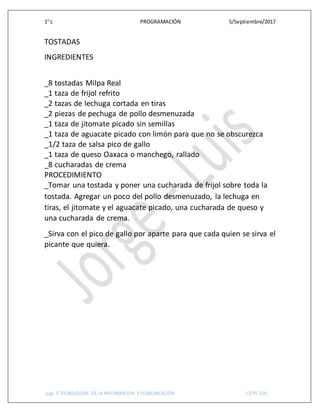 1° L PROGRAMACIÓN 5/Septiembre/2017
pág. 3 TECNOLOGIAS DE LA INFORMACION Y COMUNICACIÓN CETIS 109
TOSTADAS
INGREDIENTES
_8 tostadas Milpa Real
_1 taza de frijol refrito
_2 tazas de lechuga cortada en tiras
_2 piezas de pechuga de pollo desmenuzada
_1 taza de jitomate picado sin semillas
_1 taza de aguacate picado con limón para que no se obscurezca
_1/2 taza de salsa pico de gallo
_1 taza de queso Oaxaca o manchego, rallado
_8 cucharadas de crema
PROCEDIMIENTO
_Tomar una tostada y poner una cucharada de frijol sobre toda la
tostada. Agregar un poco del pollo desmenuzado, la lechuga en
tiras, el jitomate y el aguacate picado, una cucharada de queso y
una cucharada de crema.
_Sirva con el pico de gallo por aparte para que cada quien se sirva el
picante que quiera.
 