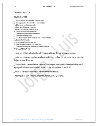 1° L PROGRAMACIÓN 5/Septiembre/2017
pág. 6 TECNOLOGIAS DE LA INFORMACION Y COMUNICACIÓN CETIS 109
TACOS AL PASTOR
INGREDIENTES
_2 chilesanchosdesvenadose hidratados
_2 chilesguajillos desvenadose hidratados
_1/2 barra de pasta de achiote
_1/4 de taza de vinagre blanco
_1/2 taza de jugode naranja agria
_4 cucharadas de aceite de maíz
_1 taza de cebollapicadafinamente
_1 taza de cilantropicado
_1 kilode filete de cerdoenbisteces, salpimentados
_1/2 cebollafileteada
_6 limonespartidosencuartos
_2 tazas de salsapicante a su elección
_1 taza de piña natural asada y picadaentrocitos
PROCESAMIENTO
_Licua los chiles, el achiote, el vinagre, el jugo de naranja y reservar.
_Unta los bisteses con la mezcla de achiote y cubre con el resto de la mezcla.
Deja marinar 2 horas.
_En un sartén bien caliente saltear con un poco de aceite la cebolla fileteada.
Agregar los bisteses marinados hasta que esten bien doraditos.
_Picar la carne ya cocinada para formar los tacos.
_Acompañar con cebolla, cilantro, limón, piña y salsita.
 