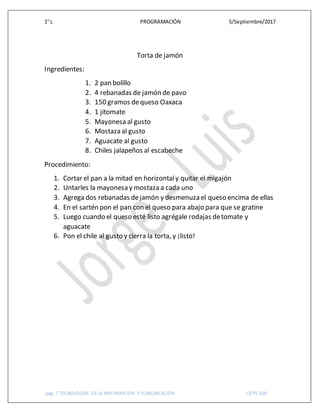 1° L PROGRAMACIÓN 5/Septiembre/2017
pág. 7 TECNOLOGIAS DE LA INFORMACION Y COMUNICACIÓN CETIS 109
Torta de jamón
Ingredientes:
1. 2 pan bolillo
2. 4 rebanadas de jamón de pavo
3. 150 gramos dequeso Oaxaca
4. 1 jitomate
5. Mayonesa al gusto
6. Mostaza al gusto
7. Aguacate al gusto
8. Chiles jalapeños al escabeche
Procedimiento:
1. Cortar el pan a la mitad en horizontaly quitar el migajón
2. Untarles la mayonesa y mostaza a cada uno
3. Agrega dos rebanadas dejamón y desmenuza el queso encima de ellas
4. En el sartén pon el pan con el queso para abajo para que se gratine
5. Luego cuando el queso esté listo agrégale rodajas detomate y
aguacate
6. Pon el chile al gusto y cierra la torta, y ¡listo!
 