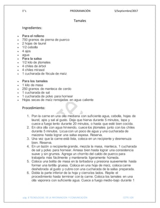 1° L PROGRAMACIÓN 5/Septiembre/2017
pág. 8 TECNOLOGIAS DE LA INFORMACION Y COMUNICACIÓN CETIS 109
Tamales
Ingredientes:
 Para el relleno
 750 gramos de pierna de puerco
 2 hojas de laurel
 1/2 cebolla
 4 ajos
 agua
 Para la salsa
 1/2 kilo de jitomates
 4 chiles de árbol
 4 chiles mirasol
 1 cucharada de fécula de maíz
 Para los tamales
 1 kilo de masa
 250 gramos de manteca de cerdo
 1 cucharada de sal
 1 cucharada de polvo para hornear
 Hojas secas de maíz remojadas en agua caliente
Procedimiento:
1. Pon la carne en una olla mediana con suficiente agua, cebolla, hojas de
laurel, ajos y sal al gusto. Deja que hierva durante 5 minutos, tapa y
cuece a fuego lento durante 20 minutos, o hasta que esté bien cocida.
2. En otra olla con agua hirviendo, cuece los jitomates junto con los chiles
durante 5 minutos. Licua con un poco de agua y una cucharada de
maizena hasta lograr una salsa espesa. Reserva.
3. Una vez que la carne está lista, coloca en un recipiente y desmenuza
bien. Reserva.
4. En un tazón o recipiente grande, mezcla la masa, manteca, 1 cucharada
de sal y polvo para hornear. Amasa bien hasta lograr una consistencia
suave y sin grumos. Agrega un chorrito del caldo de puerco para
trabajarla más fácilmente y mantenerla ligeramente húmeda.
5. Coloca una bolita de masa en la tortiadora y presiona suavemente hasta
formar una tortilla gruesa. Coloca en una hoja de maíz, coloca carne
deshebrada al gusto y cubre con una cucharada de la salsa preparada.
6. Dobla la parte inferior de la hoja y cierralos lados. Repite el
procedimiento hasta terminar con la carne. Coloca los tamales en una
olla vaporera con suficiente agua. Cuece a fuego medio-bajo durante 1
 