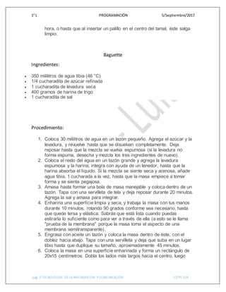 1° L PROGRAMACIÓN 5/Septiembre/2017
pág. 9 TECNOLOGIAS DE LA INFORMACION Y COMUNICACIÓN CETIS 109
hora, o hasta que al insertar un palillo en el centro del tamal, éste salga
limpio.
Baguette
Ingredientes:
 350 mililitros de agua tibia (46 °C)
 1/4 cucharadita de azúcar refinada
 1 cucharadita de levadura seca
 400 gramos de harina de trigo
 1 cucharadita de sal
Procedimiento:
1. Coloca 30 mililitros de agua en un tazón pequeño. Agrega el azúcar y la
levadura, y revuelve hasta que se disuelvan completamente. Deja
reposar hasta que la mezcla se vuelva espumosa (si la levadura no
forma espuma, desecha y mezcla los tres ingredientes de nuevo).
2. Coloca el resto del agua en un tazón grande y agrega la levadura
espumosa y la harina; integra con ayuda de un tenedor, hasta que la
harina absorba el líquido. Si la mezcla se siente seca y arenosa, añade
agua tibia, 1 cucharada a la vez, hasta que la masa empiece a tomar
forma y se sienta pegajosa.
3. Amasa hasta formar una bola de masa manejable y coloca dentro de un
tazón. Tapa con una servilleta de tela y deja reposar durante 20 minutos.
Agrega la sal y amasa para integrar.
4. Enharina una superficie limpia y seca, y trabaja la masa con tus manos
durante 10 minutos, rotando 90 grados conforme sea necesario, hasta
que quede tersa y elástica. Sabrás que está lista cuando puedas
estirarla lo suficiente como para ver a través de ella (a esto se le llama
"prueba de la membrana" porque la masa toma el aspecto de una
membrana semitransparente).
5. Engrasa con aceite un tazón y coloca la masa dentro de éste, con el
doblez hacia abajo. Tapa con una servilleta y deja que suba en un lugar
tibio hasta que duplique su tamaño, aproximadamente 45 minutos.
6. Coloca la masa en una superficie enharinada y forma un rectángulo de
20x15 centímetros. Dobla los lados más largos hacia el centro, luego
 