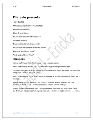 1° “L” Programación 01/09/2017
pág. 10 Tecnologías de la información y de la comunicación CETis
109
Filete de pescado
Ingredientes
4 filetes de pescado Great Value® Chopa
4 dientes de ajo picado
1 taza de vino blanco
4 cucharadas de cilantro fresco picado
2 limones (su jugo)
2 cucharaditas de ralladura de limón
4 cucharadas de aceite de oliva Great Value®
4 tazas de leche Great Value®
Aceite Vegetal Great Value®
Preparacion
Marina los filetes en la leche al menos 1 hora antes de cocinar.
Retira los filetes de la leche, seca y sazona con sal y pimienta por ambos lados.
Engrasa con un poco de aceite vegetal un sartén y sella los filetes por ambos lados a fuego
alto (aprox. 1 minuto por cada lado).
Retira el pescado del sartén y baja el fuego. Agrega el aceite de oliva, el ajo, y cocina por 2
minutos.
Agrega el vino blanco, el cilantro, y la ralladura de limón. Prueba y sazona con sal y
pimienta. Calienta la salsa hasta que comience a hervir y retira del fuego.
Marina los pescados sellados en la salsa y termina de cocinar en una parilla o un sartén
por 3 minutos más de cada lado. Agrega más salsa sobre los pescados mientras se cocinan.
 