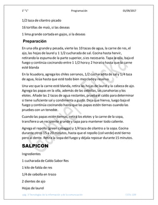 1° “L” Programación 01/09/2017
pág. 3 Tecnologías de la información y de la comunicación CETis 109
1/2 taza de cilantro picado
16 tortillas de maíz, si las deseas
1 lima grande cortada en gajos, si la deseas
Preparación
En una olla grandey pesada, vierte las 10 tazas de agua, la carne de res, el
ajo, las hojas de laurel y 1 1/2 cucharada de sal. Cocina hasta hervir,
retirando la espuma de la parte superior, sies necesario. Tapa la olla, baja el
fuego y continúa cocinando entre 1 1/2 hora y 2 horas o hasta que la carne
esté blanda
En la licuadora, agrega los chiles serranos, 1/2 cucharadita de saly 1/4 taza
de agua, licúa hasta que esté todo bien mezclado y reserva.
Una vez que la carne esté blanda, retira las hojas de laurel y la cabeza de ajo.
Agrega las papas en la olla, además de las cebollas, las zanahorias y los
elotes. Añade las 2 tazas de agua restantes, prueba el caldo para determinar
si tiene suficiente sal y condimenta a gusto. Deja que hierva, luego baja el
fuego y continúa cocinando hasta que las papas estén tiernas cuando las
pruebes con un tenedor.
Cuando las papas estén tiernas, retira los elotes y la carne de la sopa,
transfierea un recipiente grandey tapa para mantener todo caliente.
Agrega el repollo (green cabagge) y 1/4 taza de cilantro a la sopa. Cocina
durante otros 15 a 20 minutos, hasta que el repollo (col verde) esté tierno
pero al dente. Retira la sopa del fuego y déjala reposar durante15 minutos.
SALPICON
Ingredientes
1 cucharada de Caldo Sabor Res
1 kilo de falda de res
1/4 de cebolla en trozo
2 dientes de ajo
Hojas de laurel
 