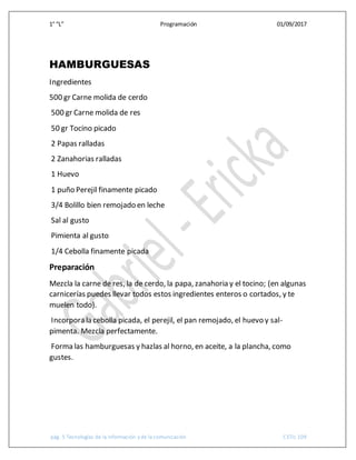 1° “L” Programación 01/09/2017
pág. 5 Tecnologías de la información y de la comunicación CETis 109
HAMBURGUESAS
Ingredientes
500 gr Carne molida de cerdo
500 gr Carne molida de res
50 gr Tocino picado
2 Papas ralladas
2 Zanahorias ralladas
1 Huevo
1 puño Perejil finamente picado
3/4 Bolillo bien remojado en leche
Sal al gusto
Pimienta al gusto
1/4 Cebolla finamente picada
Preparación
Mezcla la carne de res, la de cerdo, la papa, zanahoria y el tocino; (en algunas
carnicerías puedes llevar todos estos ingredientes enteros o cortados, y te
muelen todo).
Incorpora la cebolla picada, el perejil, el pan remojado, el huevo y sal-
pimenta. Mezcla perfectamente.
Forma las hamburguesas y hazlas al horno, en aceite, a la plancha, como
gustes.
 
