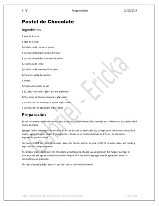 1° “L” Programación 01/09/2017
pág. 7 Tecnologías de la información y de la comunicación CETis 109
Pastel de Chocolate
Ingredientes
1 taza de harina
1 taza de azúcar
1/4 de taza de cocoa en polvo
1 cucharaditadepolvo para hornear
1 cucharaditadebicarbonato desodio
3/4 de taza de leche
1/4 de taza de mantequilla suave
1/2 cucharadita devainilla
1 huevo
1/4 de cucharadita desal
1 1/2 tazas de azúcar glasspara el glaseado
125 gramos de chocolatepara el glaseado
3 cucharadasdemantequilla para el glaseado
3 cucharadasdeagua para el glaseado
Preparacion
En un recipientecombinar harina,azúcar,cocoa,polvo hornear,bicarbonato y sal.Revolver a baja velocidad
con la batidora.
Agregar leche, mantequilla y vainilla.Batir con batidora a velocidad baja,luego batir 2 minutos a velocidad
media, agregar huevo y batir 2 minutos más. Poner en un molde redondo de 22 cms. de diámetro,
engrasado y enharinado.
Hornear a 350ºF por 30 o 35 minutos. Sacar del horno y enfriar en una rejilla10 minutos.Sacar del molde y
dejar enfriar completamente.
Para hacer el glaseado:derretir chocolatey mantequilla a fuego suave, remover del fuego y agregar el
azúcar glass y el agua calientemoviendo siempre. Si es necesario agregar mas de agua para tener la
consistenciadeglaseado
Glasear el pastel y dejar escurrir por los lados a cubrirlo totalmente
 