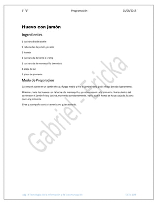 1° “L” Programación 01/09/2017
pág. 8 Tecnologías de la información y de la comunicación CETis 109
Huevo con jamón
Ingredientes
1 cucharaditadeaceite
2 rebanadas dejamón, picado
2 huevos
1 cucharada deleche o crema
1 cucharada demantequilla derretida
1 pizca de sal
1 pizca de pimienta
Modo de Preparacion
Calienta el aceite en un sartén chico a fuego medio y fríe el jamón hasta que se haya dorado ligeramente.
Mientras,bate los huevos con la lechey la mantequilla,y sazónaloscon sal y pimienta.Vierte dentro del
sartén con el jamón frito y cocina,moviendo constantemente, hasta que el huevo se haya cuajado.Sazona
con sal y pimienta.
Sirve y acompaña con salsamexicana y pan tostado.
 