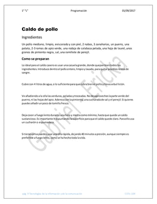 1° “L” Programación 01/09/2017
pág. 9 Tecnologías de la información y de la comunicación CETis 109
Caldo de pollo
Ingredientes
Un pollo mediano, limpio, eviscerado y con piel, 2 nabos, 3 zanahorias, un puerro, una
patata, 2-3 ramas de apio verde, una rodaja de calabaza pelada, una hoja de laurel, unos
granos de pimienta negra, sal, una ramillete de perejil.
Como se preparan
Lo ideal para el caldo caseroes usar unacazuelagrande,donde quepanbientodoslos
ingredientes.Introduce dentroel polloentero,limpioylavado,paraquitarposiblesrestosde
sangre.
Cubre con 4 litrosde agua,o lo suficienteparaque cubrabienel polloyllevaaebullición.
Ve añadiendoala ollalasverduras,peladasytroceadas.Nodesaprovecheslaparte verde del
puerro,ni las hojasdel apio.Aderezaconlapimienta,unacucharadade sal y el perejil.Si quieres
puedesañadirunpoco de tomillofresco.
Dejacocer a fuegolentodurante unahora y mediacomomínimo,hastaque quede uncaldo
sustancioso.Esimportante irespumandolasuperficie paraque el caldoquede claro.Paraellousa
un cucharóno espumadera.
Si tienesprisapuedesusarunaollarápida,dejando40 minutosapresión,aunque siempre es
preferible afuegolento,comose hahechotoda lavida.
 
