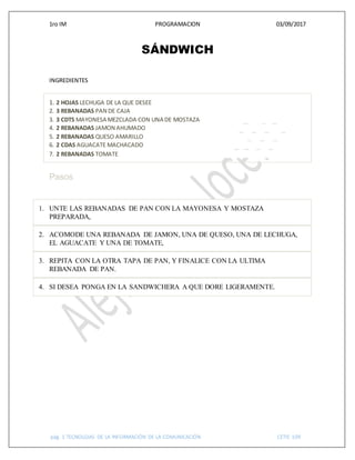 1ro IM PROGRAMACION 03/09/2017
pág. 1 TECNOLGIAS DE LA INFORMACIÓN DE LA COMUNICACIÓN CETIS 109
SÁNDWICH
INGREDIENTES
1. 2 HOJAS LECHUGA DE LA QUE DESEE
2. 3 REBANADAS PAN DE CAJA
3. 3 CDTS MAYONESA MEZCLADA CON UNA DE MOSTAZA
4. 2 REBANADAS JAMON AHUMADO
5. 2 REBANADAS QUESO AMARILLO
6. 2 CDAS AGUACATE MACHACADO
7. 2 REBANADAS TOMATE
Pasos
1. UNTE LAS REBANADAS DE PAN CON LA MAYONESA Y MOSTAZA
PREPARADA,
2. ACOMODE UNA REBANADA DE JAMON, UNA DE QUESO, UNA DE LECHUGA,
EL AGUACATE Y UNA DE TOMATE,
3. REPITA CON LA OTRA TAPA DE PAN, Y FINALICE CON LA ULTIMA
REBANADA DE PAN.
4. SI DESEA PONGA EN LA SANDWICHERA A QUE DORE LIGERAMENTE.
 