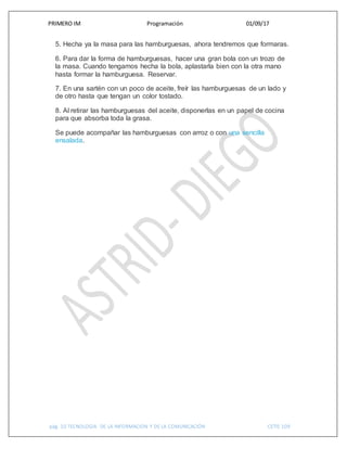 PRIMERO IM Programación 01/09/17
pág. 10 TECNOLOGIA DE LA INFORMACION Y DE LA COMUNICACIÓN CETIS 109
5. Hecha ya la masa para las hamburguesas, ahora tendremos que formaras.
6. Para dar la forma de hamburguesas, hacer una gran bola con un trozo de
la masa. Cuando tengamos hecha la bola, aplastarla bien con la otra mano
hasta formar la hamburguesa. Reservar.
7. En una sartén con un poco de aceite, freír las hamburguesas de un lado y
de otro hasta que tengan un color tostado.
8. Al retirar las hamburguesas del aceite, disponerlas en un papel de cocina
para que absorba toda la grasa.
Se puede acompañar las hamburguesas con arroz o con una sencilla
ensalada.
 