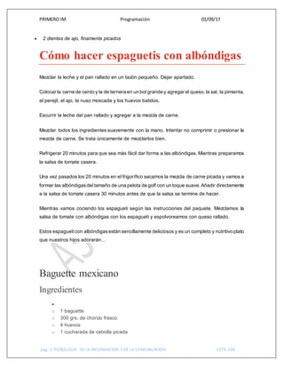 PRIMERO IM Programación 01/09/17
pág. 3 TECNOLOGIA DE LA INFORMACION Y DE LA COMUNICACIÓN CETIS 109
 2 dientes de ajo, finamente picados
Cómo hacer espaguetis con albóndigas
Mezclar la leche y el pan rallado en un tazón pequeño. Dejar apartado.
Colocar la carne de cerdo y la de ternera en un bol grande y agregar el queso,la sal, la pimienta,
el perejil, el ajo, la nuez moscada y los huevos batidos.
Escurrir la leche del pan rallado y agregar a la mezcla de carne.
Mezclar todos los ingredientes suavemente con la mano. Intentar no comprimir o presionar la
mezcla de carne. Se trata únicamente de mezclarlos bien.
Refrigerar 20 minutos para que sea más fácil dar forma a las albóndigas. Mientras preparamos
la salsa de tomate casera.
Una vez pasados los 20 minutos en el frigorífico sacamos la mezcla de carne picada y vamos a
formar las albóndigasdel tamaño de una pelota de golf con un toque suave.Añadir directamente
a la salsa de tomate casera 30 minutos antes de que la salsa se termine de hacer.
Mientras vamos cociendo los espagueti según las instrucciones del paquete. Mezclamos la
salsa de tomate con albóndigas con los espagueti y espolvoreamos con queso rallado.
Estos espagueticon albóndigasestán sencillamente deliciosos y es un completo y nutritivo plato
que nuestros hijos adorarán…
Baguette mexicano
Ingredientes

o 1 baguette
o 300 grs. de chorizo fresco
o 4 huevos
o 1 cucharada de cebolla picada
 