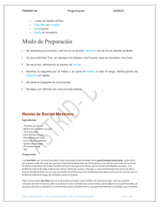 PRIMERO IM Programación 01/09/17
pág. 4 TECNOLOGIA DE LA INFORMACION Y DE LA COMUNICACIÓN CETIS 109
o 1 taza de frijoles refritos
o Chipotles en vinagre
o Sal al gusto
o Aceite el necesario
Modo de Preparación
1. Se desmenuza el chorizo y se fríe en su propia manteca, ahí se fríe la cebolla también.
2. Ya que está bien frito, se agregan los frijoles y los huevos, que se revuelven muy bien.
3. Se escurren, eliminando el exceso de aceite.
4. Abrimos la baguette por la mitad y se pone el relleno a todo lo largo, distribuyendo los
chipotles en rajitas.
5. Se parte la baguette en 4 porciones.
6. Se tapa y se disfruta con una cerveza helada.
Receta de Burrito Mexicano
Ingredientes:
- Tortillas de harina
- Medio kilo de carne picada
- Tres tomates
- Dos dientes de ajo
- Dos pimientos rojos
- Una cebolla mediana
- Queso mozzarella
- Pimienta negra
- Sal
Preparación:
Los burritos son uno de los platos más conocidos ytradicionales de la gastronomía mexicana, sobre todo
de la parte norte del país,ya que son originarios del estado de Chihuahua,y uno de los que más se conocen
de forma internacional.Estos burritos no son más que unos tacos que se sirven enrollados,es decir,una
tortilla de harina de trigo rellena con carne, verduras,queso y frijoles,o una combinación de varios de ellos,
que se enrolla al final, por lo que se puede considerar que son similares a los tacos pero que se comen con la
tortilla enrollada en lugar de doblada sobre símisma.
Para hacer estos burritos vamos a necesitar por tanto unas tortillas de harina de trigo, que se pueden
preparar de forma casera,pero nosotros en casa siempre las consumimos compradas en el supermercado,ya
que son de buena calidad y no demasiado caras yrealmente no compensa el tiempo y el trabajo que conlleva
 