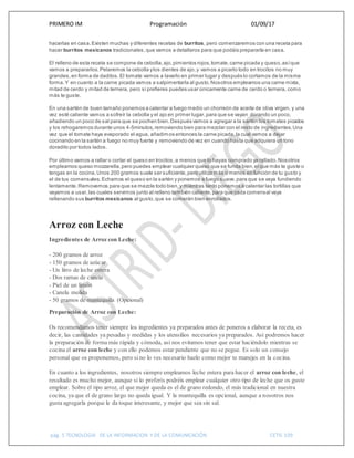 PRIMERO IM Programación 01/09/17
pág. 5 TECNOLOGIA DE LA INFORMACION Y DE LA COMUNICACIÓN CETIS 109
hacerlas en casa.Existen muchas y diferentes recetas de burritos, pero comenzaremos con una receta para
hacer burritos mexicanos tradicionales,que vamos a detallaros para que podáis prepararla en casa.
El relleno de esta receta se compone de cebolla,ajo,pimientos rojos,tomate,carne picada y queso,asíque
vamos a prepararlos.Pelaremos la cebolla ylos dientes de ajo,y vamos a picarlo todo en trocitos no muy
grandes,en forma de daditos.El tomate vamos a lavarlo en primer lugar y después lo cortamos de la misma
forma.Y en cuanto a la carne picada vamos a salpimentarla al gusto.Nosotros empleamos una carne mixta,
mitad de cerdo y mitad de ternera, pero si prefieres puedes usar únicamente carne de cerdo o ternera, como
más te guste.
En una sartén de buen tamaño ponemos a calentar a fuego medio un chorreón de aceite de oliva virgen, y una
vez esté caliente vamos a sofreír la cebolla y el ajo en primer lugar,para que se vayan dorando un poco,
añadiendo un poco de sal para que se pochen bien.Después vamos a agregar a la sartén los tomates picados
y los rehogaremos durante unos 4-5minutos,removiendo bien para mezclar con el resto de ingredientes.Una
vez que el tomate haya evaporado el agua, añadimos entonces la carne picada,la cual vamos a dejar
cocinando en la sartén a fuego no muy fuerte y removiendo de vez en cuando hasta que adquiera un tono
doradito por todos lados.
Por último vamos a rallar o cortar el queso en trocitos,a menos que lo hayas comprado ya rallado.Nosotros
empleamos queso mozzarella,pero puedes emplear cualquier queso que se funda bien,el que más te guste o
tengas en la cocina.Unos 200 gramos suele ser suficiente,pero utiliza más o menos en función de tu gusto y
el de tus comensales.Echamos el queso en la sartén y ponemos a fuego suave,para que se vaya fundiendo
lentamente.Removemos para que se mezcle todo bien,y mientras tanto ponemos a calentar las tortillas que
vayamos a usar,las cuales servimos junto al relleno también caliente,para que cada comensal vaya
rellenando sus burritos mexicanos al gusto,que se comerán bien enrollados.
Arroz con Leche
Ingredientes de Arroz con Leche:
- 200 gramos de arroz
- 150 gramos de azúcar
- Un litro de leche entera
- Dos ramas de canela
- Piel de un limón
- Canela molida
- 50 gramos de mantequilla (Opcional)
Preparación de Arroz con Leche:
Os recomendamos tener siempre los ingredientes ya preparados antes de poneros a elaborar la receta, es
decir, las cantidades ya pesadas y medidas y los utensilios necesarios ya preparados. Así podremos hacer
la preparación de forma más rápida y cómoda, así nos evitamos tener que estar haciéndolo mientras se
cocina el arroz con leche y con ello podemos estar pendiente que no se pegue. Es solo un consejo
personal que os proponemos, pero si no lo ves necesario hazlo como mejor te manejes en la cocina.
En cuanto a los ingredientes, nosotros siempre empleamos leche entera para hacer el arroz con leche, el
resultado es mucho mejor, aunque si lo preferís podréis emplear cualquier otro tipo de leche que os guste
emplear. Sobre el tipo arroz, el que mejor queda es el de grano redondo, el más tradicional en nuestra
cocina, ya que el de grano largo no queda igual. Y la mantequilla es opcional, aunque a nosotros nos
gusta agregarla porque le da toque interesante, y mejor que sea sin sal.
 