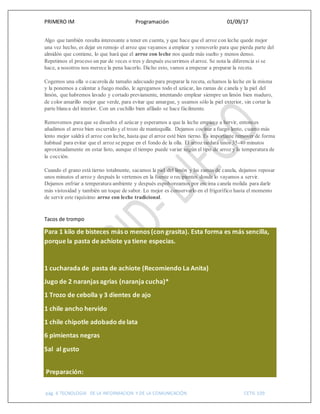 PRIMERO IM Programación 01/09/17
pág. 6 TECNOLOGIA DE LA INFORMACION Y DE LA COMUNICACIÓN CETIS 109
Algo que también resulta interesante a tener en cuenta, y que hace que el arroz con leche quede mejor
una vez hecho, es dejar en remojo el arroz que vayamos a emplear y removerlo para que pierda parte del
almidón que contiene, lo que hará que el arroz con leche nos quede más suelto y menos denso.
Repetimos el proceso un par de veces o tres y después escurrimos elarroz. Se nota la diferencia si se
hace, a nosotros nos merece la pena hacerlo. Dicho esto, vamos a empezar a preparar la receta.
Cogemos una olla o cacerola de tamaño adecuado para preparar la receta, echamos la leche en la misma
y la ponemos a calentar a fuego medio, le agregamos todo el azúcar, las ramas de canela y la piel del
limón, que habremos lavado y cortado previamente, intentando emplear siempre un limón bien maduro,
de color amarillo mejor que verde, para evitar que amargue, y usamos sólo la piel exterior, sin cortar la
parte blanca del interior. Con un cuchillo bien afilado se hace fácilmente.
Removemos para que se disuelva el azúcar y esperamos a que la leche empiece a hervir, entonces
añadimos el arroz bien escurrido y el trozo de mantequilla. Dejamos cocinar a fuego lento, cuanto más
lento mejor saldrá el arroz con leche, hasta que el arroz esté bien tierno. Es importante remover de forma
habitual para evitar que el arroz se pegue en el fondo de la olla. El arroz tardará unos 35-40 minutos
aproximadamente en estar listo, aunque el tiempo puede variar según el tipo de arroz y la temperatura de
la cocción.
Cuando el grano está tierno totalmente, sacamos la piel del limón y las ramas de canela, dejamos reposar
unos minutos el arroz y después lo vertemos en la fuente o recipientes donde lo vayamos a servir.
Dejamos enfriar a temperatura ambiente y después espolvoreamos por encima canela molida para darle
más vistosidad y también un toque de sabor. Lo mejor es conservarlo en el frigorífico hasta el momento
de servir este riquísimo arroz con leche tradicional.
Tacos de trompo
Para 1 kilo de bisteces más o menos (con grasita). Esta forma es más sencilla,
porque la pasta de achiote ya tiene especias.
1 cucharada de pasta de achiote (Recomiendo La Anita)
Jugo de 2 naranjas agrias (naranja cucha)*
1 Trozo de cebolla y 3 dientes de ajo
1 chile ancho hervido
1 chile chipotle adobado de lata
6 pimientas negras
Sal al gusto
Preparación:
 