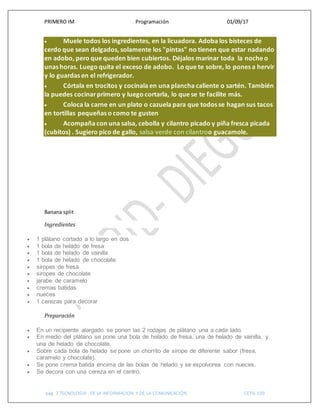 PRIMERO IM Programación 01/09/17
pág. 7 TECNOLOGIA DE LA INFORMACION Y DE LA COMUNICACIÓN CETIS 109
 Muele todos los ingredientes, en la licuadora. Adoba los bisteces de
cerdo que sean delgados, solamente los "pintas" no tienen que estar nadando
en adobo, pero que queden bien cubiertos. Déjalos marinar toda la noche o
unas horas. Luego quita el exceso de adobo. Lo que te sobre, lo pones a hervir
y lo guardas en el refrigerador.
 Córtala en trocitos y cocínala en una plancha caliente o sartén. También
la puedes cocinarprimero y luego cortarla, lo que se te facilite más.
 Coloca la carne en un plato o cazuela para que todos se hagan sus tacos
en tortillas pequeñas o como te gusten
 Acompaña con una salsa, cebolla y cilantro picado y piña fresca picada
(cubitos) . Sugiero pico de gallo, salsa verde con cilantroo guacamole.
Banana split
Ingredientes
 1 plátano cortado a lo largo en dos
 1 bola de helado de fresa
 1 bola de helado de vainilla
 1 bola de helado de chocolate
 siropes de fresa
 siropes de chocolate
 jarabe de caramelo
 cremas batidas
 nueces
 1 cerezas para decorar
Preparación
 En un recipiente alargado se ponen las 2 rodajas de plátano una a cada lado.
 En medio del plátano se pone una bola de helado de fresa, una de helado de vainilla, y
una de helado de chocolate.
 Sobre cada bola de helado se pone un chorrito de sirope de diferente sabor (fresa,
caramelo y chocolate).
 Se pone crema batida encima de las bolas de helado y se espolvorea con nueces.
 Se decora con una cereza en el centro.
 