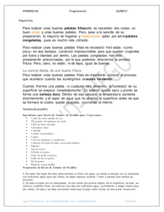 PRIMERO IM Programación 01/09/17
pág. 8 TECNOLOGIA DE LA INFORMACION Y DE LA COMUNICACIÓN CETIS 109
Papasfritas
Para realizar unas buenas patatas fritassólo se necesitan dos cosas: un
buen aceite y unas buenas patatas. Pero, pese a lo sencillo de su
preparación, la mayoría de hogares y restaurantes optan por servirpatatas
congeladas, pues es mucho más cómodo.
Para realizar unas buenas patatas fritas es necesario freír estas –como
poco– en dos tiempos, condición imprescindible para que queden crujientes
por fuera y blandas por dentro. Las patatas congeladas han sido
previamente precocinadas, por lo que podemos ahorrarnos la primera
fritura. Pero, claro, no están, ni de lejos, igual de buenas.
La ciencia detrás de una buena fritura
Para realizar unas buenas patatas fritas es importante conocer el proceso
que acontece cuando las sumergimos enaceite hirviendo.
Cuando freímos una patata –o cualquier otro alimento– la humedad de su
superficie se evapora inmediatamente. Su exterior queda seco y pronto se
forma una corteza dura. Dentro de esa cáscara, la temperatura aumenta
enormemente y el vapor de agua que no alcanzó la superficie antes de que
se formara la costra, queda atrapado, cocinando el interior.
Tamalesde picadillo
Ingredientes para Receta de Tamales de Picadillo (para 12 personas):
 ½ kilo de carne molida de res
 750 gramos de manteca de cerdo
 1 kilo de masa de maíz
 3 jitomates rojos
 1 cebolla
 3 chiles cuaresmeños
 1 papa
 1 lata de chicharos y zanahorias
 1 manojo de hojas de maíz secas para tamales
 Cilantro
 Ajo en trozos
 Cebolla en trozos
 Caldo de pollo en polvo
 Caldo de res en polvo
 Sal de grano
 Pimienta negra molida
Preparación de Receta de Tamales de Picadillo:
1. Se lavan las hojas de maíz para tamales a chorro de agua, se meten a remojar en un recipiente
con suficiente agua (que las cubra), se dejan reposar durante 1 hora y pasado ese tiempo se
escurren.
2. Se pela la papa con un pela-papas, se les quitan los puntos negros de la superficie, se lava, se
corta en cuadritos finos, se mete en una olla con suficiente agua, ya hirviendo a fuego medio (que
las cubra), se tapa y se deja cocinando hasta que la papa esté cocida, en ese punto se escurre.
 