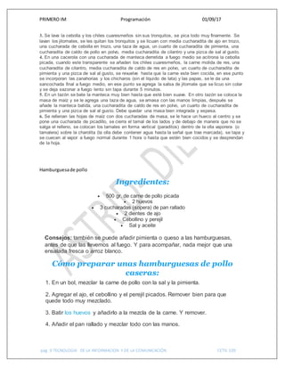 PRIMERO IM Programación 01/09/17
pág. 9 TECNOLOGIA DE LA INFORMACION Y DE LA COMUNICACIÓN CETIS 109
3. Se lava la cebolla y los chiles cuaresmeños sin sus tronquitos, se pica todo muy finamente. Se
lavan los jitomates, se les quitan los tronquitos y se licuan con media cucharadita de ajo en trozo,
una cucharada de cebolla en trozo, una taza de agua, un cuarto de cucharadita de pimienta, una
cucharadita de caldo de pollo en polvo, media cucharadita de cilantro y una pizca de sal al gusto.
4. En una cacerola con una cucharada de manteca derretida a fuego medio se acitrona la cebolla
picada, cuando este transparente se añaden los chiles cuaresmeños, la carne molida de res, una
cucharadita de cilantro, media cucharadita de caldo de res en polvo, un cuarto de cucharadita de
pimienta y una pizca de sal al gusto, se revuelve hasta que la carne este bien cocida, en ese punto
se incorporan las zanahorias y los chicharos (sin el líquido de lata) y las papas, se le da una
sancochada final a fuego medio, en ese punto se agrega la salsa de jitomate que se licuo sin colar
y se deja sazonar a fuego lento sin tapa durante 5 minutos.
5. En un tazón se bate la manteca muy bien hasta que esté bien suave. En otro tazón se coloca la
masa de maíz y se le agrega una taza de agua, se amasa con las manos limpias, después se
añade la manteca batida, una cucharadita de caldo de res en polvo, un cuarto de cucharadita de
pimienta y una pizca de sal al gusto. Debe quedar una masa bien integrada y espesa.
6. Se rellenan las hojas de maíz con dos cucharadas de masa, se le hace un hueco al centro y se
pone una cucharada de picadillo, se cierra el tamal de los lados y de debajo de manera que no se
salga el relleno, se colocan los tamales en forma vertical (paraditos) dentro de la olla vaporera (o
tamalera) sobre la charolita (la olla debe contener agua hasta la señal que trae marcada), se tapa y
se cuecen al vapor a fuego normal durante 1 hora o hasta que estén bien cocidos y se desprendan
de la hoja.
Hamburguesade pollo
Ingredientes:
 500 gr. de carne de pollo picada
 2 huevos
 3 cucharadas (sopera) de pan rallado
 2 dientes de ajo
 Cebollino y perejil
 Sal y aceite
Consejos: también se puede añadir pimienta o queso a las hamburguesas,
antes de que las llevemos al fuego. Y para acompañar, nada mejor que una
ensalada fresca o arroz blanco.
Cómo preparar unas hamburguesas de pollo
caseras:
1. En un bol, mezclar la carne de pollo con la sal y la pimienta.
2. Agregar el ajo, el cebollino y el perejil picados. Remover bien para que
quede todo muy mezclado.
3. Batir los huevos y añadirlo a la mezcla de la carne. Y remover.
4. Añadir el pan rallado y mezclar todo con las manos.
 