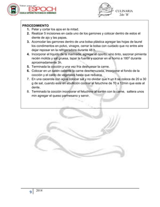 CULINARIA
2do ¨B¨
9 2014
PROCEDIMIENTO
1. Pelar y cortar los ajos en la mitad.
2. Realizar 5 incisiones en cada uno de los garrones y colocar dentro de estos el
diente de ajo y las papas.
3. Acomodar las garrones dentro de una bolsa plástica agregar las hojas de laurel
los condimentos en polvo, vinagre, cerrar la bolsa con cuidado que no entre aire
dejar reposar en la refrigeradora durante 48 h.
4. Incorporar el líquido de la marinada, agregar el oporto, vino tinto, sazonar pimienta
recién molida y sal gruesa, tapar la fuente y cocinar en el horno a 1800 durante
aproximadamente 3h.
5. Terminada la cocción y una vez fría deshuesar la carne.
6. Colocar en un satén caliente la carne desmenuzada, incorporar el fondo de la
cocción y el caldo de vegetales hasta que reduzca.
7. En una cacerola con agua colocar sal y no olvidar que n un lt se coloca de 20 a 30
g de sal, cuando este en ebullición cocinar el fetuchine de 10 a 12min que este al
dente.
8. Terminado la cocción incorporar el fetuchine al sartén con la carne, saltera unos
min agregar el queso parmesano y servir.
 