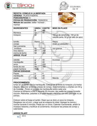 CULINARIA
2do ¨B¨
12 2014
RECETA: CONEJO A LA MOSTAZA
GÉNERO: PLATO FUERTE
PORCIÓN/PESO: 6
FECHA DE PRODUCCIÓN: 15/04/2014
Método de cocción: sellar- hornear-
marinar
INGREDIENTES UNIDA
D
CANTID
AD
MISE EN PLACE
Manteca Gr 40
mirepoix Gr 150 gr de zanahoria, 100 gr de
cebolla perla, 50 gr de tallo de apio)
tomillo Rama 1 fresco
conejo 1 (traer ya adobado)
Sal y pimienta
mostaza Gr 50 con granos
Vino blanco Ml 250
crema de leche Ml 200
ARROZ PILAF
cebolla gr 40 brunoise
mantequilla gr 40
arroz Gr 200
fondo de ave Ml 350
papel manteca Rollo 1
PAPAS DORADAS
Papas U 4
mantequilla gr 40
aceite Ml 20 Mezcla
PROCEDIMIENTO
Untar en un sartén con la mantequilla. Colocar en el fondo la mirepoix y la hierba
elegida. Disponer arriba las presas de conejo. Salpimentarlas y untarlas con 40 g
de mostaza . Poner un poquito de mantequilla sobre cada una.
Cocinar en el horno a 200°C durante 20 minutos; dar vuelta las presas a media
cocción. Retirarlas, pasarlas a un plato hondo y taparlas con otro para que no se
enfríen.
Colocar sobre el fuego el sartén. Dejar que se dore un poco la mirepoix.
Desglasar con el vino y dejar que se evapore la mitad. Agregar la crema y
cocinar durante 5 minutos. Pasar por un chino. Calentar nuevamente, añadir la
mostaza restante y rectificar el condimento. Incorporar las presas de conejo y
calentarlas.
ARROZ PILAFF
 