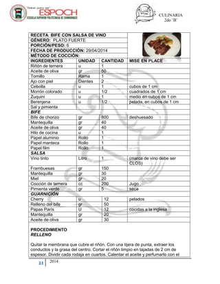 CULINARIA
2do ¨B¨
21 2014
RECETA: BIFE CON SALSA DE VINO
GÉNERO: PLATO FUERTE
PORCIÓN/PESO: 6
FECHA DE PRODUCCIÓN: 29/04/2014
MÉTODO DE COCCIÓN:
INGREDIENTES UNIDAD CANTIDAD MISE EN PLACE
Riñón de ternera u 1
Aceite de oliva gr 50
Tomillo Rama 1
Ajo con piel Dientes 2
Cebolla u 1 cubos de 1 cm
Morrón colorado u 1/2 cuadrados de 1 cm
Zuquini u 1 medio en cubos de 1 cm
Berenjena u 1/2 pelada, en cubos de 1 cm
Sal y pimienta
BIFE
Bife de chorizo gr 800 deshuesado
Mantequilla gr 40
Aceite de oliva gr 40
Hilo de cocina u 1
Papel aluminio Rollo 1
Papel manteca Rollo 1
Papel film Rollo 1
SALSA
Vino tinto Litro 1 (marca de vino debe ser
CLOS)
Frambuesas gr 150
Mantequilla gr 30
Miel gr 20
Cocción de ternera cc 200 Jugo
Pimienta verde gr 5 seca
GUARNICIÓN
Cherry u 12 pelados
Relleno del bife gr 50
Papas París U 12 cocidas a la inglesa
Mantequilla gr 20
Aceite de oliva gr 30
PROCEDIMIENTO
RELLENO
Quitar la membrana que cubre el riñón. Con una tijera de punta, extraer los
conductos y la grasa del centro. Cortar el riñón limpio en tajadas de 2 cm de
espesor. Dividir cada rodaja en cuartos. Calentar el aceite y perfumarlo con el
 