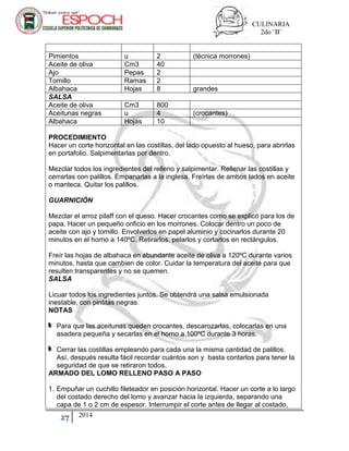 CULINARIA
2do ¨B¨
27 2014
Pimientos u 2 (técnica morrones)
Aceite de oliva Cm3 40
Ajo Pepas 2
Tomillo Ramas 2
Albahaca Hojas 8 grandes
SALSA
Aceite de oliva Cm3 800
Aceitunas negras u 4 (crocantes)
Albahaca Hojas 10
PROCEDIMIENTO
Hacer un corte horizontal en las costillas, del lado opuesto al hueso, para abrirlas
en portafolio. Salpimentarlas por dentro.
Mezclar todos los ingredientes del relleno y salpimentar. Rellenar las costillas y
cerrarlas con palillos. Empanarlas a la inglesa. Freírlas de ambos lados en aceite
o manteca. Quitar los palillos.
GUARNICIÓN
Mezclar el arroz pilaff con el queso. Hacer crocantes como se explicó para los de
papa. Hacer un pequeño orificio en los morrones. Colocar dentro un poco de
aceite con ajo y tomillo. Envolverlos en papel aluminio y cocinarlos durante 20
minutos en el horno a 140ºC. Retirarlos, pelarlos y cortarlos en rectángulos.
Freír las hojas de albahaca en abundante aceite de oliva a 120ºC durante varios
minutos, hasta que cambien de color. Cuidar la temperatura del aceite para que
resulten transparentes y no se quemen.
SALSA
Licuar todos los ingredientes juntos. Se obtendrá una salsa emulsionada
inestable, con pintitas negras.
NOTAS
Para que las aceitunas queden crocantes, descarozarlas, colocarlas en una
asadera pequeña y secarlas en el horno a 100ºC durante 3 horas.
Cerrar las costillas empleando para cada una la misma cantidad de palillos.
Así, después resulta fácil recordar cuántos son y basta contarlos para tener la
seguridad de que se retiraron todos.
ARMADO DEL LOMO RELLENO PASO A PASO
1. Empuñar un cuchillo fileteador en posición horizontal. Hacer un corte a lo largo
del costado derecho del lomo y avanzar hacia la izquierda, separando una
capa de 1 o 2 cm de espesor. Interrumpir el corte antes de llegar al costado,
 