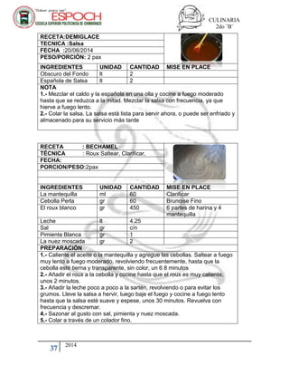 CULINARIA
2do ¨B¨
37 2014
RECETA : BECHAMEL
TÉCNICA : Roux Saltear, Clarificar,
FECHA:
PORCION/PESO:2pax
INGREDIENTES UNIDAD CANTIDAD MISE EN PLACE
La mantequilla ml 60 Clarificar
Cebolla Perla gr 60 Brunoise Fino
El roux blanco gr 450 6 partes de harina y 4
mantequilla
Leche lt 4.25
Sal gr c/n
Pimienta Blanca gr 1
La nuez moscada gr 2
PREPARACIÓN
1.- Caliente el aceite o la mantequilla y agregue las cebollas. Saltear a fuego
muy lento a fuego moderado, revolviendo frecuentemente, hasta que la
cebolla esté tierna y transparente, sin color, un 6 8 minutos
2.- Añadir el roux a la cebolla y cocine hasta que el roux es muy caliente,
unos 2 minutos.
3.- Añadir la leche poco a poco a la sartén, revolviendo o para evitar los
grumos. Lleve la salsa a hervir, luego baje el fuego y cocine a fuego lento
hasta que la salsa esté suave y espese, unos 30 minutos. Revuelva con
frecuencia y descremar.
4.- Sazonar al gusto con sal, pimienta y nuez moscada.
5.- Colar a través de un colador fino.
RECETA:DEMIGLACE
TECNICA :Salsa
FECHA :20/06/2014
PESO/PORCIÓN: 2 pax
INGREDIENTES UNIDAD CANTIDAD MISE EN PLACE
Obscuro del Fondo lt 2
Española de Salsa lt 2
NOTA
1.- Mezclar el caldo y la española en una olla y cocine a fuego moderado
hasta que se reduzca a la mitad. Mezclar la salsa con frecuencia, ya que
hierve a fuego lento.
2.- Colar la salsa. La salsa está lista para servir ahora, o puede ser enfriado y
almacenado para su servicio más tarde
 