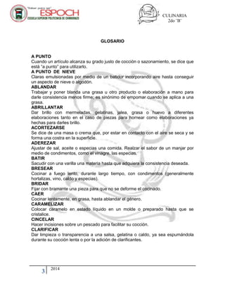 CULINARIA
2do ¨B¨
3 2014
GLOSARIO
A PUNTO
Cuando un artículo alcanza su grado justo de cocción o sazonamiento, se dice que
está “a punto” para utilizarlo.
A PUNTO DE NIEVE
Claras emulsionadas por medio de un batidor incorporando aire hasta conseguir
un aspecto de nieve o algodón.
ABLANDAR
Trabajar y poner blanda una grasa u otro producto o elaboración a mano para
darle consistencia menos firme; es sinónimo de empomar cuando se aplica a una
grasa.
ABRILLANTAR
Dar brillo con mermeladas, gelatinas, jalea, grasa o huevo a diferentes
elaboraciones tanto en el caso de piezas para hornear como elaboraciones ya
hechas para darles brillo.
ACORTEZARSE
Se dice de una masa o crema que, por estar en contacto con el aire se seca y se
forma una costra en la superficie.
ADEREZAR
Ajustar de sal, aceite o especias una comida. Realzar el sabor de un manjar por
medio de condimentos, como el vinagre, las especias.
BATIR
Sacudir con una varilla una materia hasta que adquiera la consistencia deseada.
BRESEAR
Cocinar a fuego lento, durante largo tiempo, con condimentos (generalmente
hortalizas, vino, caldo y especias).
BRIDAR
Fijar con bramante una pieza para que no se deforme el cocinado.
CAER
Cocinar lentamente, en grasa, hasta ablandar el género.
CARAMELIZAR
Colocar caramelo en estado líquido en un molde o preparado hasta que se
cristalice.
CINCELAR
Hacer incisiones sobre un pescado para facilitar su cocción.
CLARIFICAR
Dar limpieza o transparencia a una salsa, gelatina o caldo, ya sea espumándola
durante su cocción lenta o por la adición de clarificantes.
 
