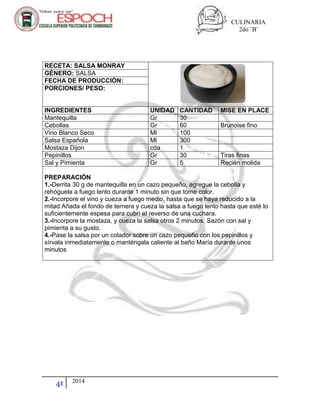 CULINARIA
2do ¨B¨
41 2014
RECETA: SALSA MONRAY
GÉNERO: SALSA
FECHA DE PRODUCCIÓN:
PORCIONES/ PESO:
INGREDIENTES UNIDAD CANTIDAD MISE EN PLACE
Mantequilla Gr 30
Cebollas Gr 60 Brunoise fino
Vino Blanco Seco Ml 100
Salsa Española Ml 300
Mostaza Dijon cda 1
Pepinillos Gr 30 Tiras finas
Sal y Pimienta Gr 5 Recién molida
PREPARACIÓN
1.-Derrita 30 g de mantequilla en un cazo pequeño, agregue la cebolla y
rehóguela a fuego lento durante 1 minuto sin que tome color.
2.-Incorpore el vino y cueza a fuego medio, hasta que se haya reducido a la
mitad Añada el fondo de ternera y cueza la salsa a fuego lento hasta que esté lo
suficientemente espesa para cubrí el reverso de una cuchara.
3.-Incorpore la mostaza, y cueza la salsa otros 2 minutos. Sazón con sal y
pimienta a su gusto.
4.-Pase la salsa por un colador sobre un cazo pequeño con los pepinillos y
sírvala inmediatamente o manténgala caliente al baño María durante unos
minutos
 