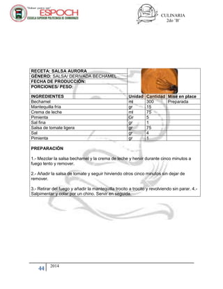 CULINARIA
2do ¨B¨
44 2014
RECETA: SALSA AURORA
GÉNERO: SALSA/ DERIVADA BECHAMEL
FECHA DE PRODUCCIÓN:
PORCIONES/ PESO:
INGREDIENTES Unidad Cantidad Mise en place
Bechamel ml 300 Preparada
Mantequilla fría gr 15
Crema de leche ml 75
Pimienta Gr 5
Sal fina gr 1
Salsa de tomate ligera gr 75
Sal gr 4
Pimienta gr 1
PREPARACIÓN
1.- Mezclar la salsa bechamel y la crema de leche y hervir durante cinco minutos a
fuego lento y remover.
2.- Añadir la salsa de tomate y seguir hirviendo otros cinco minutos sin dejar de
remover.
3.- Retirar del fuego y añadir la mantequilla trocito a trocito y revolviendo sin parar. 4.-
Salpimentar y colar por un chino. Servir en seguida.
 