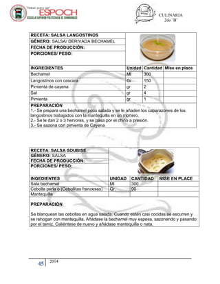 CULINARIA
2do ¨B¨
45 2014
RECETA: SALSA LANGOSTINOS
GÉNERO: SALSA/ DERIVADA BECHAMEL
FECHA DE PRODUCCIÓN:
PORCIONES/ PESO:
INGREDIENTES Unidad Cantidad Mise en place
Bechamel Ml 300
Langostinos con cascara Gr 150
Pimienta de cayena gr 2
Sal gr 4
Pimienta gr 1
PREPARACIÓN
1.- Se prepara una bechamel poco salada y se le añaden los caparazones de los
langostinos trabajados con la mantequilla en un mortero.
2.- Se le dan 2 o 3 hervores, y se pasa por el chino a presión.
3.- Se sazona con pimienta de Cayena
RECETA: SALSA SOUBISE
GÉNERO: SALSA
FECHA DE PRODUCCIÓN:
PORCIONES/ PESO:
INGEDIENTES UNIDAD CANTIDAD MISE EN PLACE
Sala bechamel Ml 300
Cebolla perla o (Cebollitas francesas) Gr. 90
Mantequilla
PREPARACIÓN
Se blanquean las cebollas en agua salada. Cuando estén casi cocidas se escurren y
se rehogan con mantequilla. Añádase la bechamel muy espesa, sazonando y pasando
por el tamiz. Caliéntese de nuevo y añádase mantequilla o nata.
 