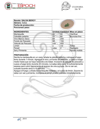 CULINARIA
2do ¨B¨
48 2014
Receta: SALSA BERCY
Género: Salsa
Fecha de producción:
Porciones/ peso:
INGREDIENTES Unidad Cantidad Mise en place
Mantequilla Gr 60 Clarificar
Cebollas paiteña Gr 60 Brunoise fino
Vino Blanco Seco Ml 200
Fondo de Pescado Ml 150
Velouté de Pescado cda 400
Limón u 1/2 Zumo
Perejil cdas 2 Repicado
Sal y Pimienta Recién molida
PREPARACIÓN
Derrita la mantequilla en un cazo, añada la cebolla paiteña y rehogue a fuego
lento durante 1 minuto. Agregue el vino y el fondo de pescado, y cueza a fuego
medio hasta que se haya reducido a la mitad. Incorpore la velouté de pescado y
cueza a fuego lento durante 20 minutos. La salsa debe estar lo suficientemente
espesa para cubrir ligeramente el reverso de una cuchara. De no ser así,
cuezala durante otros 5-10 minutos.
Apague el fuego y añada la mantequilla restante y el zumo de limón. Sazone la
salsa con sal y pimienta, incorpore el perejil picado y sírvala inmediatamente.
 