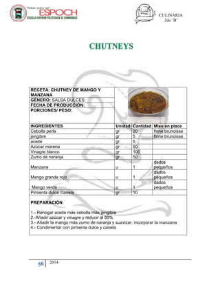 CULINARIA
2do ¨B¨
56 2014
RECETA: CHUTNEY DE MANGO Y
MANZANA
GÉNERO: SALSA DULCES
FECHA DE PRODUCCIÓN:
PORCIONES/ PESO:
INGREDIENTES Unidad Cantidad Mise en place
Cebolla perla gr 20 finne brunoisse
jengibre gr 5 finne brunoisse
aceite gr 5
Azúcar morena gr 50
Vinagre blanco gr 100
Zumo de naranja gr 50
Manzana u 1
dados
pequeños
Mango grande rojo u 1
dados
pequeños
Mango verde u 1
dados
pequeños
Pimienta dulce /canela gr 10
PREPARACIÓN
1.- Rehogar aceite más cebolla más jengibre
2.-Añadir azúcar y vinagre y reducir al 50%
3.- Añadir la mango más zumo de naranja y suavizar, incorporar la manzana
4.- Condimentar con pimienta dulce y canela
 