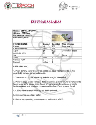 CULINARIA
2do ¨B¨
64 2014
Receta: ESPUMA DE PAPA
Género: ESPUMA
Fecha de producción:
Porciones/ peso:
INGREDIENTES Unidad Cantidad Mise en place
Papas gr 250 Para puré
Crema de leche Cm3 125
Agua gr 100 Cocción de papas
Aceite de oliva gr 35
Sal Pizca
Sifón Litro 1 1/2
Capsula N2O u 2
Bacardi gotas 2
PREPARACIÓN
1. Pelar, cortar y poner a hervir las papas con agua y sal partiendo de frío
durante 20 minutos aproximadamente.
2. Terminada la cocción, escurrir y reservar el agua de cocción.
3. Poner la papa cocida y el agua de la cocción en el mixer triturar e ir añadiendo
la crema de leche poco a poco. Seguir el mismo procedimiento con el aceite
hasta conseguir una emulsión homogénea bien fina. Poner a punto de sal.
4. Colar y llenar el sifón con la ayuda de un embudo.
5. Enroscar las cápsulas y agitar.
6. Retirar las cápsulas y mantener en un baño maría a 70ºC.
 