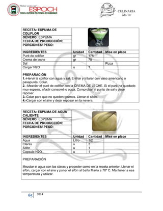 CULINARIA
2do ¨B¨
65 2014
RECETA: ESPUMA DE
COLIFLOR
GÉNERO: ESPUMA
FECHA DE PRODUCCIÓN:
PORCIONES/ PESO:
INGREDIENTES Unidad Cantidad Mise en place
Puré de coliflor gr 175
Crema de leche gr 75
Sal Pizca
Cargar N2O u 1
PREPARACIÓN
1.-Hervir la coliflor con agua y sal. Enfriar y triturar con vaso americano o
pasapurés. Colar.
2. -Mezclar el puré de coliflor con la CREMA DE LECHE. Si el puré ha quedado
muy espeso, añadir consomé o agua. Comprobar el punto de sal y dejar
reposar.
3.-Colar para que no queden grumos. Llenar el sifón.
4.-Cargar con el aire y dejar reposar en la nevera.
RECETA: ESPUMA DE AGUA
CALIENTE
GÉNERO: ESPUMA
FECHA DE PRODUCCIÓN:
PORCIONES/ PESO:
INGREDIENTES Unidad Cantidad Mise en place
Agua Litro 1/2
Claras u 3
Sifón u 1
Capsula N2O u 1
PREPARACIÓN
Mezclar el agua con las claras y proceder como en la receta anterior. Llenar el
sifón, cargar con el aire y poner el sifón al baño María a 70º C. Mantener a esa
temperatura y utilizar.
 