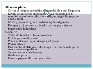 Mise en place Cortar el bísquet en rodajas diagonales de 1 cm. De grosor Lavar, pelar, cortar en bouchon, pasar la papa por la mandolina y obtener el corte waffle, enjuagar las papas en agua y secar Medir y pesar el agua, vino blanco y la sal gruesa Romper un huevo en un bowl y revisar por defectos Hacer salsa holandesa Cocción Tostar el bisquet sin obtener coloración Freír la papa waffle y escurrir Poner a calentar el agua, vinagre y sal gruesa Pochar el huevo Para montar el plato poner dos bisquet, encima de cada pan se coloca un huevo pochado Salsear con la salsa holandesa  Gratinar el plato Poner la papa waffle como guarnición 