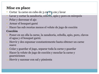 Mise en place Cortar  la carne en cubo de 3 cm x 3 cm y lavar Lavar y cortar la zanahoria, cebolla, apio y poro en mirepoix Pelar y desvenar el ajo Armar el bouquet garni Hacer las sub recetas menos el velute de jugo de cocción  Cocción Poner en un olla la carne, la zanahoria, cebolla, apio, poro, clavos el agua y el bouquet garni. Hervir y des espumar constantemente hasta obtener un carne suave Colar y guardar el jugo, separar toda la carne y guardar Hacer la velute de jugo de cocción y mezclar la carne y guarniciones Hervir y sazonar con sal y pimienta 