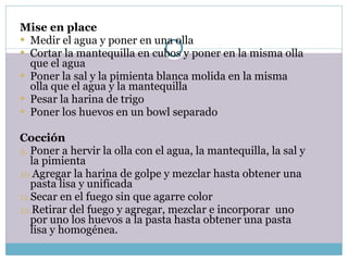 Mise en place Medir el agua y poner en una olla Cortar la mantequilla en cubos y poner en la misma olla que el agua Poner la sal y la pimienta blanca molida en la misma olla que el agua y la mantequilla Pesar la harina de trigo Poner los huevos en un bowl separado   Cocción Poner a hervir la olla con el agua, la mantequilla, la sal y la pimienta Agregar la harina de golpe y mezclar hasta obtener una pasta lisa y unificada Secar en el fuego sin que agarre color Retirar del fuego y agregar, mezclar e incorporar  uno por uno los huevos a la pasta hasta obtener una pasta lisa y homogénea. 