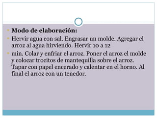 Modo de elaboración: Hervir agua con sal. Engrasar un molde. Agregar el arroz al agua hirviendo. Hervir 10 a 12 min. Colar y enfriar el arroz. Poner el arroz el molde y colocar trocitos de mantequilla sobre el arroz. Tapar con papel encerado y calentar en el horno. Al final el arroz con un tenedor. 