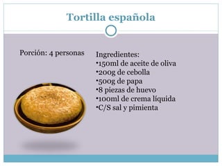 Tortilla española Porción: 4 personas Ingredientes: 150ml de aceite de oliva 200g de cebolla 500g de papa 8 piezas de huevo 100ml de crema líquida C/S sal y pimienta 