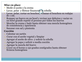 Mise en place Medir el aceite y la crema Lavar, pelar  y filetear finamente la cebolla Lavar, pelar, cortar en bouchon, rebanar el bouchon en rodajas de 1 cm. Romper un huevo en un bowl y revisar por defectos y vaciar en un bowl grande repetir el proceso por todos los huevos Mezclar la crema y batir hasta obtener una mezcla homogénea de consistencia y apariencia Sazonar con sal y pimienta Cocción Calentar un sartén Curar con el aceite vegetal y limpiar Agregar el aceite de olivo  y sofreír la cebolla Agregar la papa y sofreír a media cocción Agregar la mezcla del huevo Cocer en el horno a 150 grados centígrados hasta obtener firmeza homogénea 