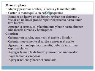 Mise en place Medir y pesar los aceites, la crema y la mantequilla Cortar la mantequilla en cubos pequeños Romper un huevo en un bowl y revisar por defectos y vaciar en un bowl grande repetir el proceso hasta tener tres huevos Agregar la crema, sal y la pimienta y batir hasta obtener una mezcla aireada y homogénea Cocción Calentar un sartén, curar con el aceite y limpiar Calentar nuevamente el sartén y agregar el aceite Agregar la mantequilla y derretir, debe de sacar una espuma blanca  Agregar la mezcla de huevo y mover con un tenedor Bajar la flama y reposar Agregar relleno y hacer el enrollado 