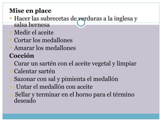 Mise en place Hacer las subrecetas de verduras a la inglesa y salsa bernesa Medir el aceite Cortar los medallones Amarar los medallones Cocción Curar un sartén con el aceite vegetal y limpiar Calentar sartén Sazonar con sal y pimienta el medallón Untar el medallón con aceite Sellar y terminar en el horno para el término deseado 