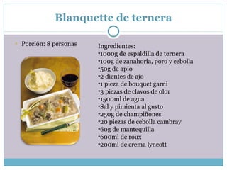 Blanquette de ternera Porción: 8 personas Ingredientes: 1000g de espaldilla de ternera 100g de zanahoria, poro y cebolla 50g de apio 2 dientes de ajo 1 pieza de bouquet garni 3 piezas de clavos de olor 1500ml de agua Sal y pimienta al gusto 250g de champiñones 20 piezas de cebolla cambray 60g de mantequilla 600ml de roux 200ml de crema lyncott 