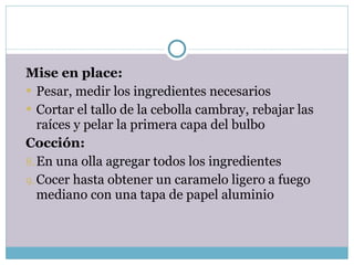 Mise en place: Pesar, medir los ingredientes necesarios Cortar el tallo de la cebolla cambray, rebajar las raíces y pelar la primera capa del bulbo Cocción: En una olla agregar todos los ingredientes Cocer hasta obtener un caramelo ligero a fuego mediano con una tapa de papel aluminio 