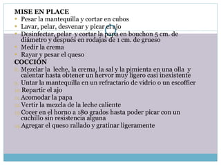 MISE EN PLACE Pesar la mantequilla y cortar en cubos Lavar, pelar, desvenar y picar el ajo Desinfectar, pelar  y cortar la papa en bouchon 5 cm. de diámetro y después en rodajas de 1 cm. de grueso Medir la crema Rayar y pesar el queso COCCIÓN Mezclar la  leche, la crema, la sal y la pimienta en una olla  y calentar hasta obtener un hervor muy ligero casi inexistente Untar la mantequilla en un refractario de vidrio o un escoffier Repartir el ajo Acomodar la papa Vertir la mezcla de la leche caliente Cocer en el horno a 180 grados hasta poder picar con un cuchillo sin resistencia alguna Agregar el queso rallado y gratinar ligeramente 