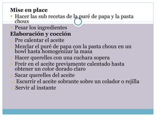 Mise en place Hacer las sub recetas de la puré de papa y la pasta choux Pesar los ingredientes Elaboración y cocción Pre calentar el aceite Mezclar el puré de papa con la pasta choux en un bowl hasta homogenizar la masa Hacer querelles con una cuchara sopera  Freír en el aceite previamente calentado hasta obtener un color dorado claro Sacar querelles del aceite Escurrir el aceite sobrante sobre un colador o rejilla Servir al instante 