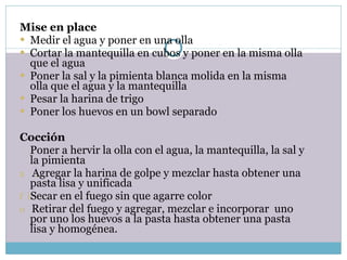 Mise en place Medir el agua y poner en una olla Cortar la mantequilla en cubos y poner en la misma olla que el agua Poner la sal y la pimienta blanca molida en la misma olla que el agua y la mantequilla Pesar la harina de trigo Poner los huevos en un bowl separado   Cocción Poner a hervir la olla con el agua, la mantequilla, la sal y la pimienta Agregar la harina de golpe y mezclar hasta obtener una pasta lisa y unificada Secar en el fuego sin que agarre color Retirar del fuego y agregar, mezclar e incorporar  uno por uno los huevos a la pasta hasta obtener una pasta lisa y homogénea. 