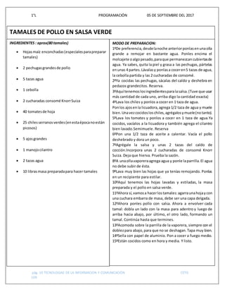 1°L PROGRAMACIÓN 05 DE SEPTIEMBRE DEL 2017
pág. 10 TECNOLOGIAS DE LA INFORMACION Y COMUNICACIÓN CETIS
109
Z
TAMALES DE POLLO EN SALSA VERDE
INGREDIENTES : aprox(80 tamales)
 Hojasmaíz enconchadas(especialesparapreparar
tamales)
 2 pechugasgrandesde pollo
 5 tazas agua
 1 cebolla
 2 cucharadas consomé KnorrSuiza
 40 tomatesde hoja
 25 chilesserranosverdes(enestaépocanoestán
picosos)
 5 ajosgrandes
 1 manojocilantro
 2 tazas agua
 10 librasmasa preparadapara hacer tamales
MODO DE PREPARACION:
1ºDe preferencia,desdelanoche anteriorponlasenunaolla
grande a remojar en bastante agua. Ponles encima el
molcajete oalgopesado,paraque permanezcancubiertasde
agua. Ya sabes, quita la piel y grasa a las pechugas, pártelas
enunas 4 partes.Lávalasy ponlasa coceren5 tazas de agua,
la cebolla partida y las 2 cucharadas de consomé.
2ºYa cocidas las pechugas, sácalas del caldo y deshebra en
pedazos grandecitos. Reserva.
3ºAquí tenemoslosingredientesparalasalsa.(Tuve que usar
más cantidad de cada uno, arriba digo la cantidad exacta)
4ºLava los chiles y ponlos a cocer en 1 taza de agua.
Ponlos ajosenla licuadora,agrega 1/2 taza de agua y muele
bien.Unavezcocidosloschiles,agrégalosymuele(notanto).
5ºLava los tomates y ponlos a cocer en 1 taza de agua.Ya
cocidos, vacíalos a la licuadora y también agrega el cilantro
bien lavado.Semimuele. Reserva
6ºPon una 1/2 taza de aceite a calentar. Vacía el pollo
deshebrado y dora un poco.
7ºAgrégale la salsa y unas 2 tazas del caldo de
cocción.Incorpora unas 2 cucharadas de consomé Knorr
Suiza. Deja que hierva. Prueba la sazón.
8ºA unaollavaporeraagrega agua y ponle laparrilla.El agua
no debe subir de ésta.
9ºLava muy bien las hojas que ya tenías remojando. Ponlas
en un recipiente para estilar.
10ºAquí tenemos las hojas lavadas y estiladas, la masa
preparada y el pollo en salsa verde.
11ºAhora sí,vamosa hacerlostamales:agarraunahojaycon
una cuchara embarra de masa, debe ser una capa delgada.
12ºAhora ponles pollo con salsa. Ahora a envolver cada
tamal: dobla un lado con la masa para adentro y luego de
arriba hacia abajo, por último, el otro lado, formando un
tamal. Continúa hasta que termines.
13ºAcomoda sobre la parrilla de la vaporera, siempre con el
doblezpara abajo,para que no se deshagan.Tapa muy bien.
14ºSella con papel de aluminio. Pon a cocer a fuego medio.
15ºEstán cocidos como en hora y media. Y listo.
 