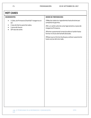 1°L PROGRAMACIÓN 05 DE SEPTIEMBRE DEL 2017
pág. 11 TECNOLOGIAS DE LA INFORMACION Y COMUNICACIÓN CETIS
109
HOT CAKES
INGREDIENTES:
 1 Cdita.de PrimaveraChantilly® margarinasin
sal.
 1 taza de Harina para hot cakes.
 1 piezade Huevo.
 3/4 taza de Leche.
MODO DE PREPARACION:
1ºMezclar todoslos ingredienteshastadisolverpor
completolosgrumos.
2ºEn un sarténcaliente untarligeramenteunpocode
margarinaPrimavera.
3ºVertersuavemente lamezclasobre el sarténhasta
formar el círculo del tamañodeseado.
4ºDejar que se formenburbujasyvoltearsuavemente
hasta cocinardel otro lado.
 