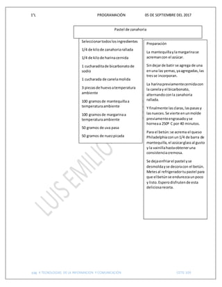 1°L PROGRAMACIÓN 05 DE SEPTIEMBRE DEL 2017
pág. 4 TECNOLOGIAS DE LA INFORMACION Y COMUNICACIÓN CETIS 109
Seleccionartodoslosingredientes
1/4 de kilode zanahoriarallada
1/4 de kilode harinacernida
1 cucharaditade bicarbonatode
sodio
1 cucharada de canelamolida
3 piezasde huevoatemperatura
ambiente
100 gramosde mantequillaa
temperaturaambiente
100 gramosde margarinaa
temperaturaambiente
50 gramos de uva pasa
50 gramos de nuezpicada
200 gramosde azúcar
1 paquete de quesocrema
al gustode azúcar glass
2 cucharaditasde esenciade
vainilla
1/4 de kilode mantequilla
Preparación
La mantequillaylamargarinase
acremancon el azúcar.
Sindejarde batir se agrega de una
enuna las yemas,yaagregadas,las
tresse incorporan.
La harinapreviamentecernidacon
la canelay el bicarbonato,
alternandoconla zanahoria
rallada.
Y finalmente lasclaras,laspasasy
lasnueces.Se vierte enunmolde
previamenteengrasadoyse
horneaa 250º C por 40 minutos.
Para el betún:se acrema el queso
Philadelphiaconun1/4 de barra de
mantequilla,el azúcarglassal gusto
y la vainillahastaobteneruna
consistenciacremosa.
Se dejaenfriarel pastel yse
desmoldayse decoracon el betún.
Metesal refrigeradortupastel para
que el betúnse endurezcaunpoco
y listo.Esperodisfrutende esta
deliciosareceta.
Pastel de zanahoria
 